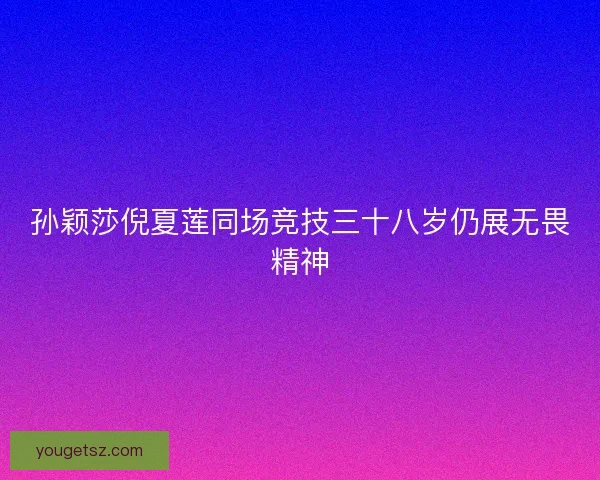 孙颖莎倪夏莲同场竞技三十八岁仍展无畏精神
