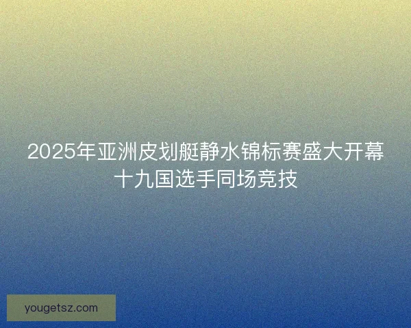 2025年亚洲皮划艇静水锦标赛盛大开幕十九国选手同场竞技