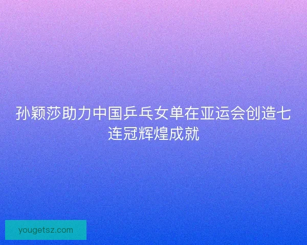 孙颖莎助力中国乒乓女单在亚运会创造七连冠辉煌成就