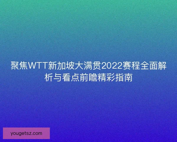 聚焦WTT新加坡大满贯2022赛程全面解析与看点前瞻精彩指南