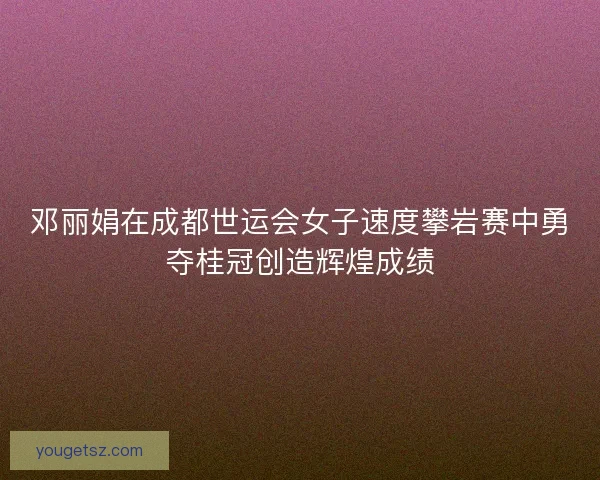 邓丽娟在成都世运会女子速度攀岩赛中勇夺桂冠创造辉煌成绩