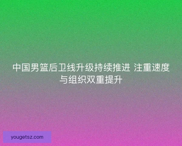 中国男篮后卫线升级持续推进 注重速度与组织双重提升