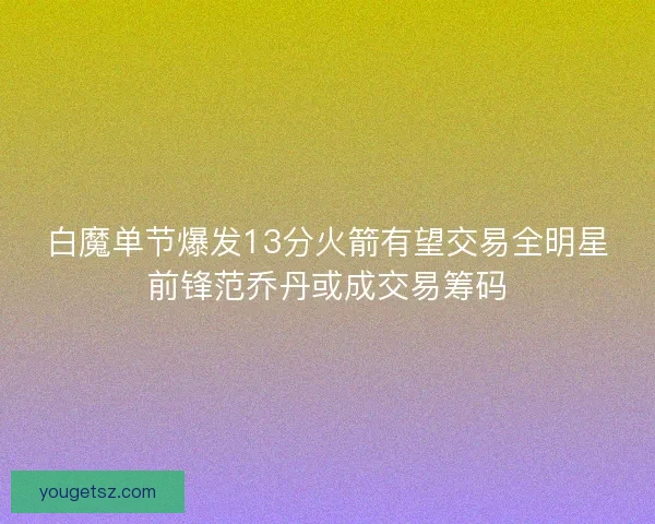 白魔单节爆发13分火箭有望交易全明星前锋范乔丹或成交易筹码