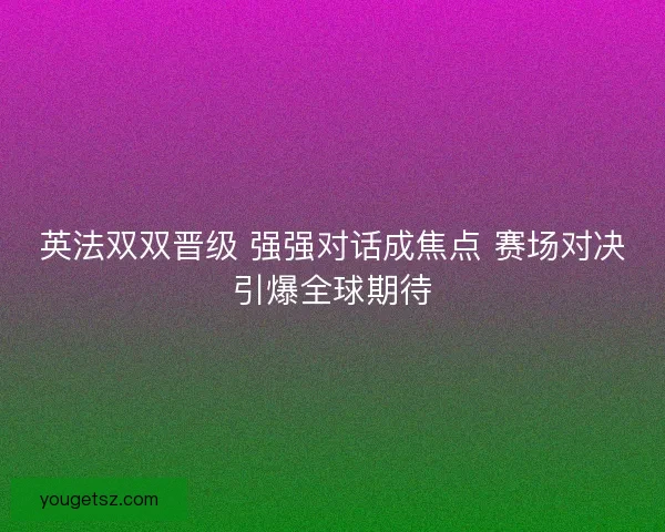 英法双双晋级 强强对话成焦点 赛场对决引爆全球期待
