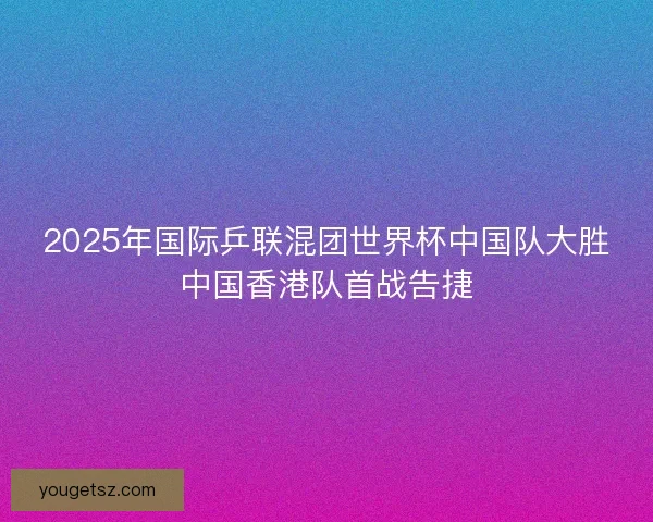 2025年国际乒联混团世界杯中国队大胜中国香港队首战告捷