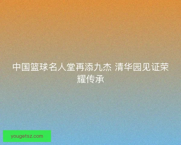 中国篮球名人堂再添九杰 清华园见证荣耀传承