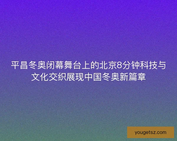 平昌冬奥闭幕舞台上的北京8分钟科技与文化交织展现中国冬奥新篇章
