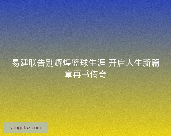 易建联告别辉煌篮球生涯 开启人生新篇章再书传奇