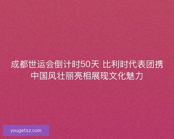 成都世运会倒计时50天 比利时代表团携中国风壮丽亮相展现文化魅力