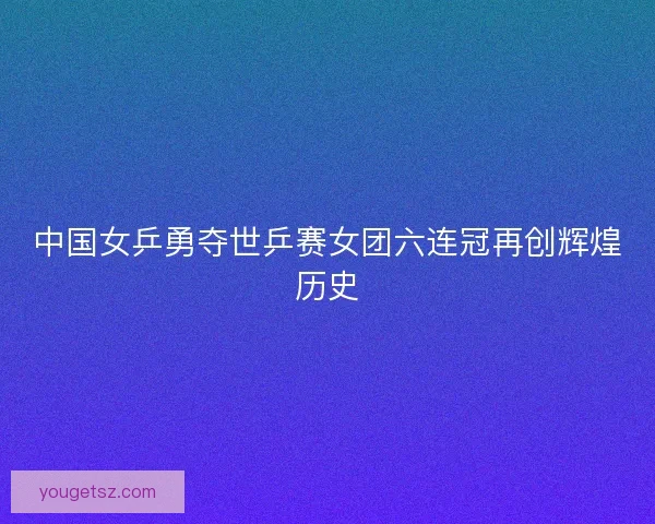 中国女乒勇夺世乒赛女团六连冠再创辉煌历史