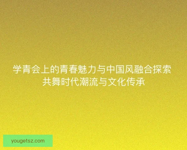 学青会上的青春魅力与中国风融合探索 共舞时代潮流与文化传承