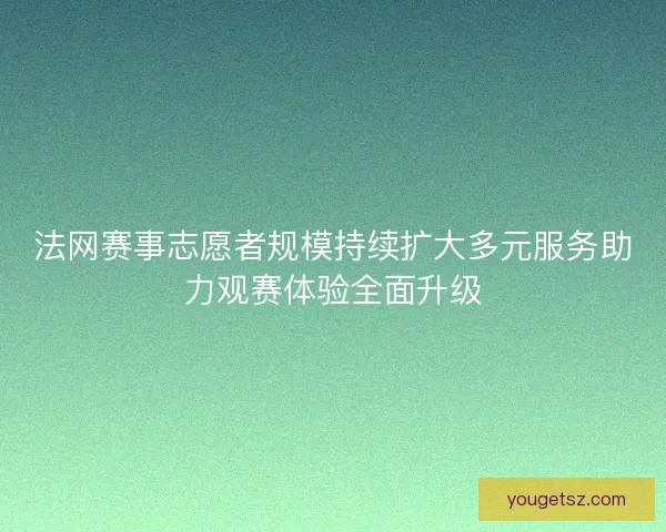 法网赛事志愿者规模持续扩大多元服务助力观赛体验全面升级