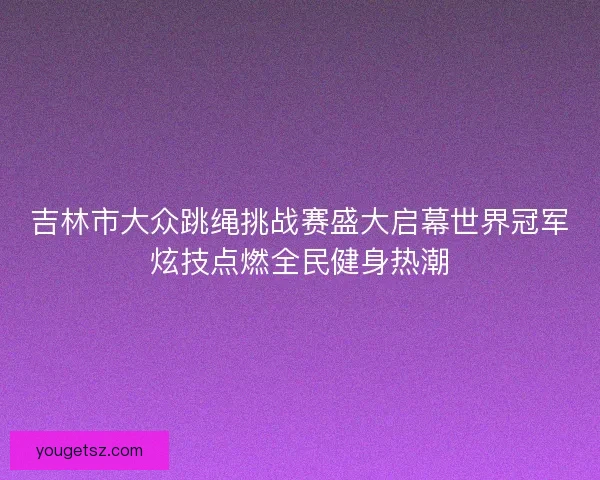 吉林市大众跳绳挑战赛盛大启幕世界冠军炫技点燃全民健身热潮