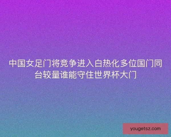 中国女足门将竞争进入白热化多位国门同台较量谁能守住世界杯大门
