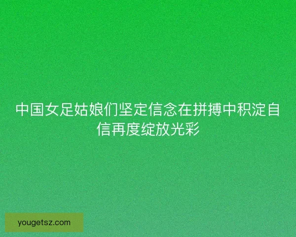 中国女足姑娘们坚定信念在拼搏中积淀自信再度绽放光彩