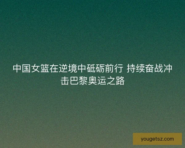 中国女篮在逆境中砥砺前行 持续奋战冲击巴黎奥运之路