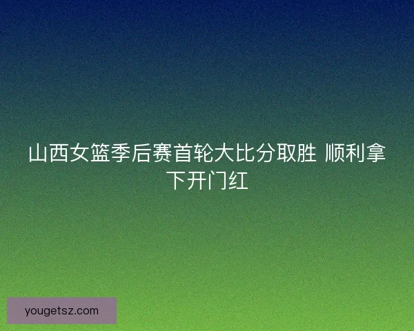 山西女篮季后赛首轮大比分取胜 顺利拿下开门红